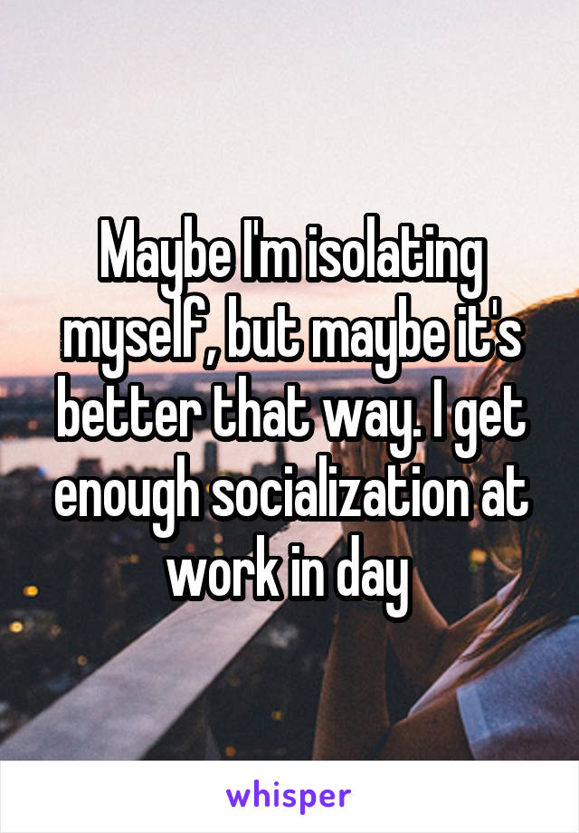Maybe I'm isolating myself, but maybe it's better that way. I get enough socialization at work in day 