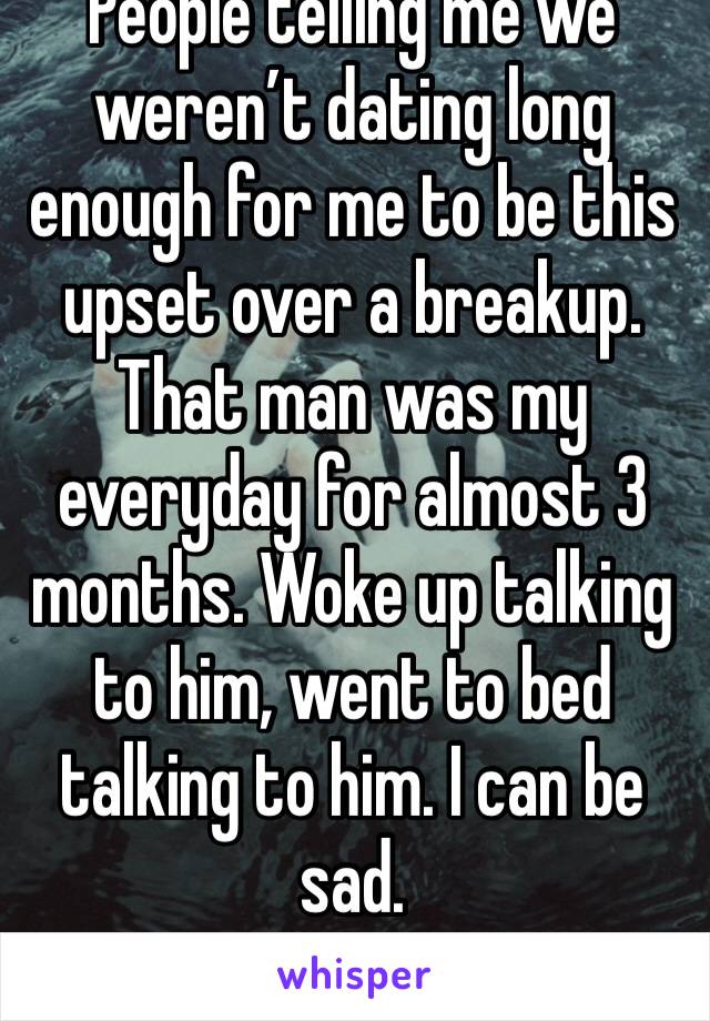 People telling me we weren’t dating long enough for me to be this upset over a breakup. That man was my everyday for almost 3 months. Woke up talking to him, went to bed talking to him. I can be sad.