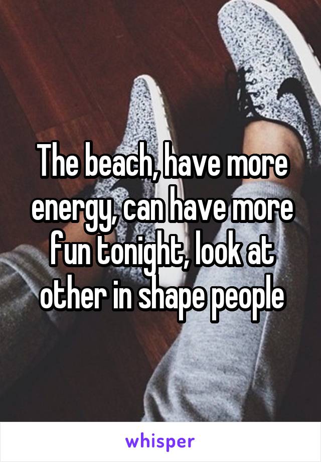 The beach, have more energy, can have more fun tonight, look at other in shape people