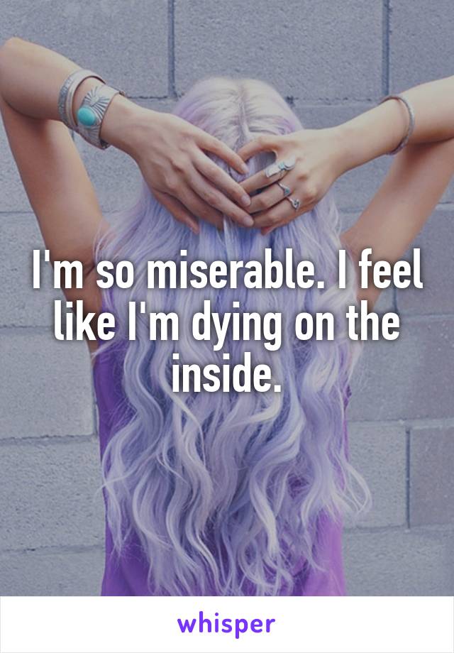 I'm so miserable. I feel like I'm dying on the inside.