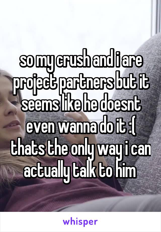so my crush and i are project partners but it seems like he doesnt even wanna do it :( thats the only way i can actually talk to him 