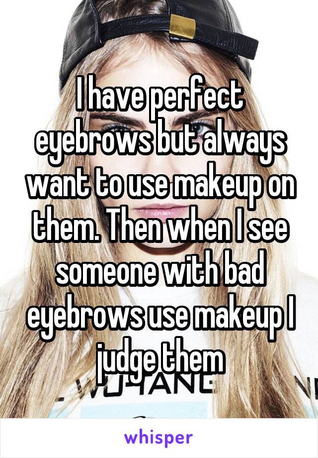 I have perfect eyebrows but always want to use makeup on them. Then when I see someone with bad eyebrows use makeup I judge them