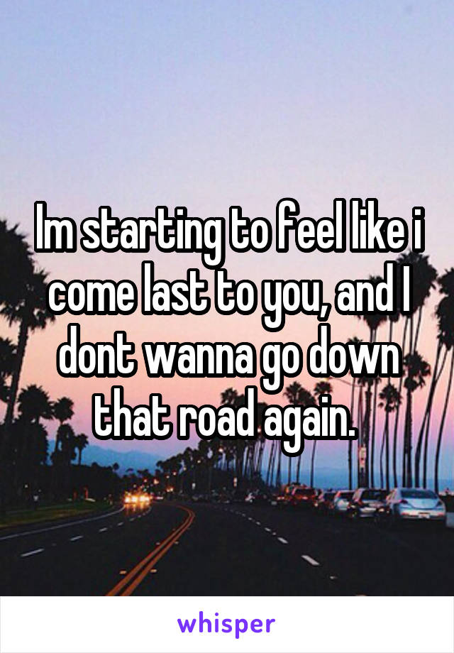 Im starting to feel like i come last to you, and I dont wanna go down that road again. 
