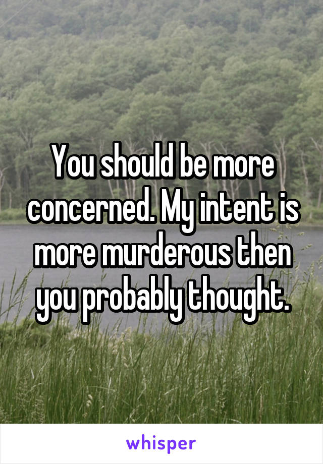 You should be more concerned. My intent is more murderous then you probably thought.