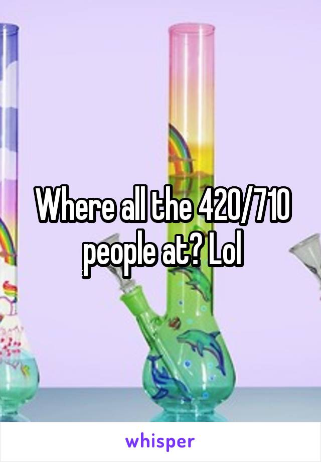 Where all the 420/710 people at? Lol