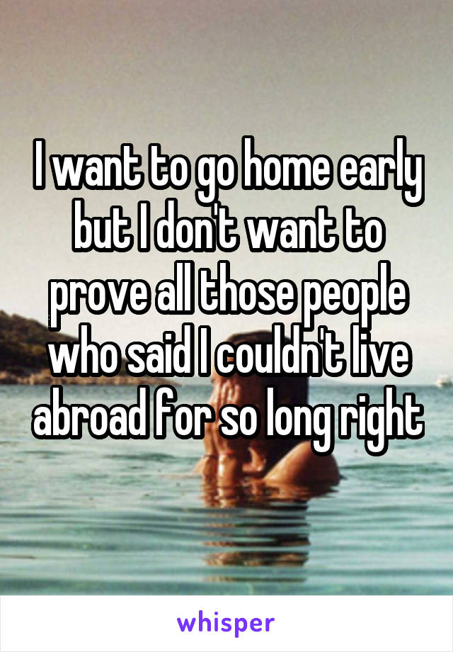 I want to go home early but I don't want to prove all those people who said I couldn't live abroad for so long right 