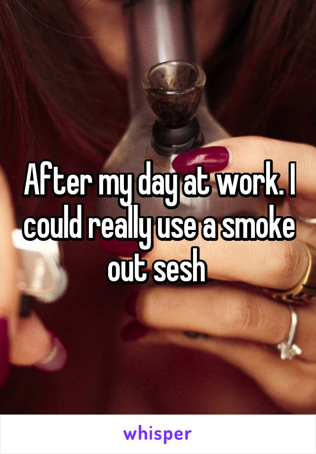 After my day at work. I could really use a smoke out sesh 