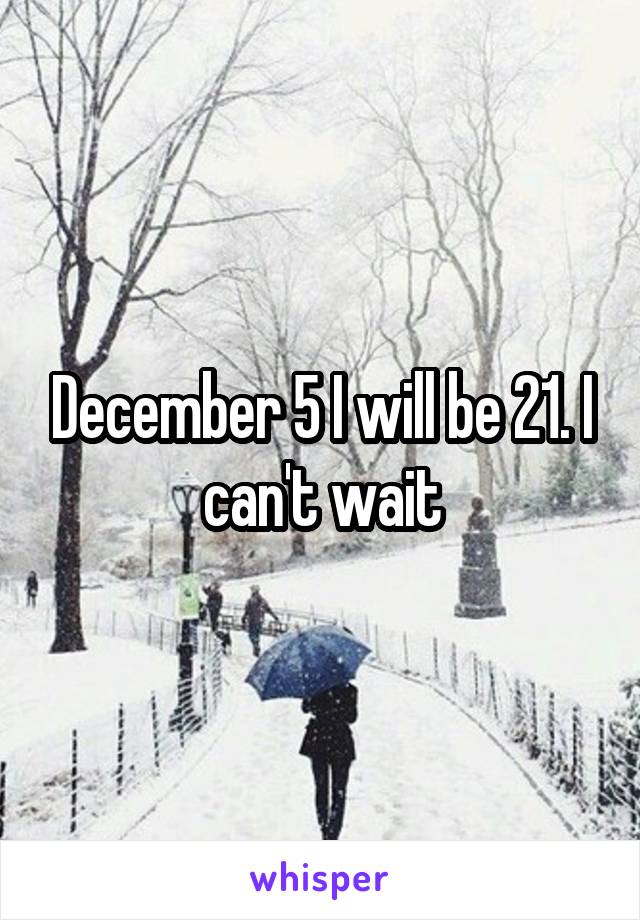 December 5 I will be 21. I can't wait