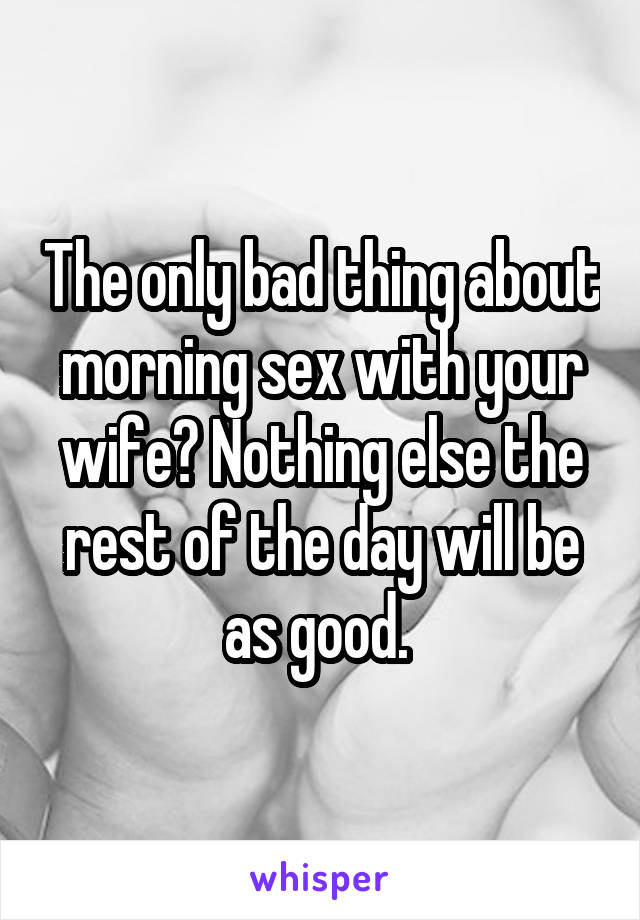 The only bad thing about morning sex with your wife? Nothing else the rest of the day will be as good. 