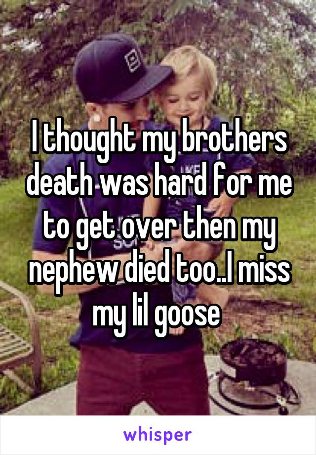 I thought my brothers death was hard for me to get over then my nephew died too..I miss my lil goose 