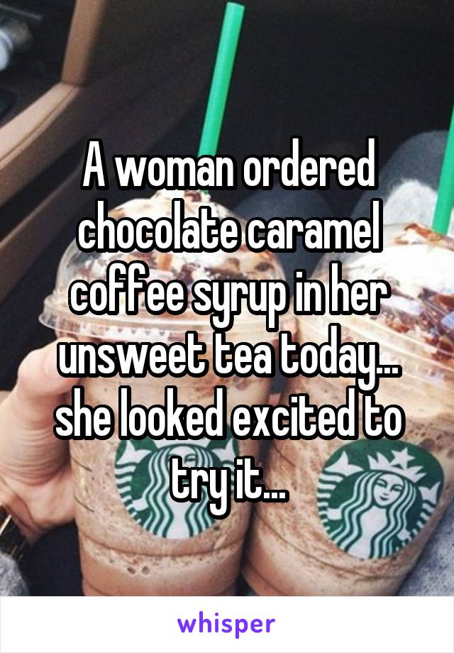 A woman ordered chocolate caramel coffee syrup in her unsweet tea today... she looked excited to try it...