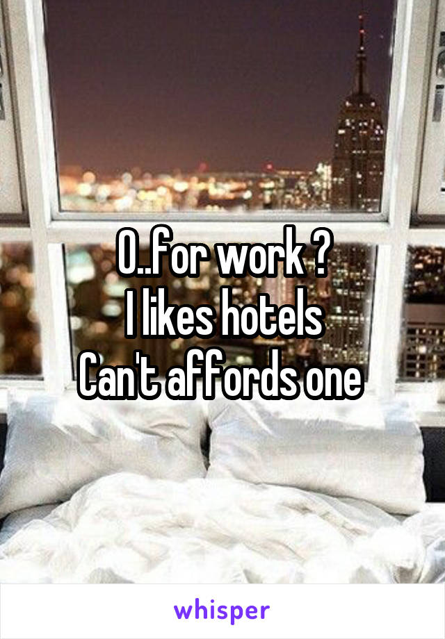 O..for work ?
I likes hotels
Can't affords one 
