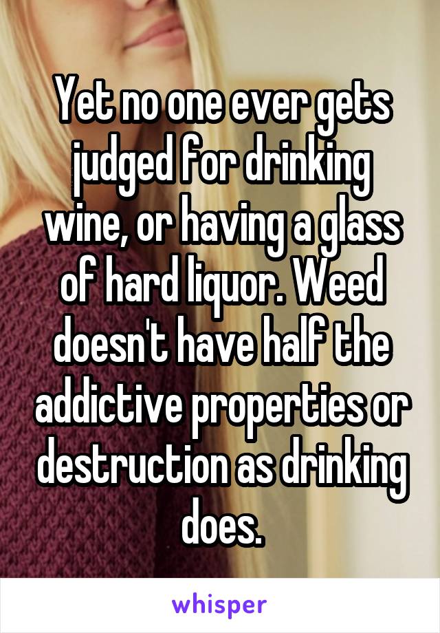 Yet no one ever gets judged for drinking wine, or having a glass of hard liquor. Weed doesn't have half the addictive properties or destruction as drinking does.