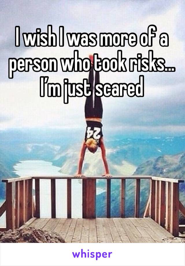 I wish I was more of a person who took risks... I’m just scared