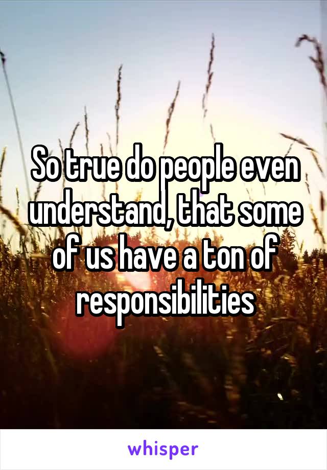 So true do people even understand, that some of us have a ton of responsibilities