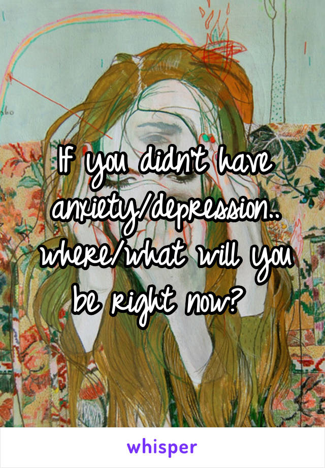 If you didn't have anxiety/depression.. where/what will you be right now? 