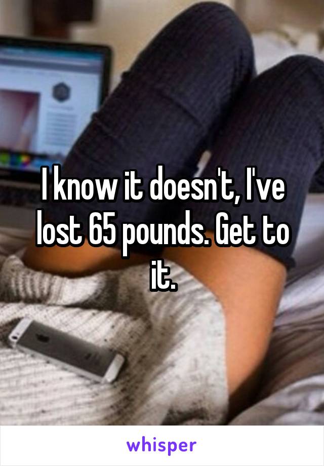 I know it doesn't, I've lost 65 pounds. Get to it.