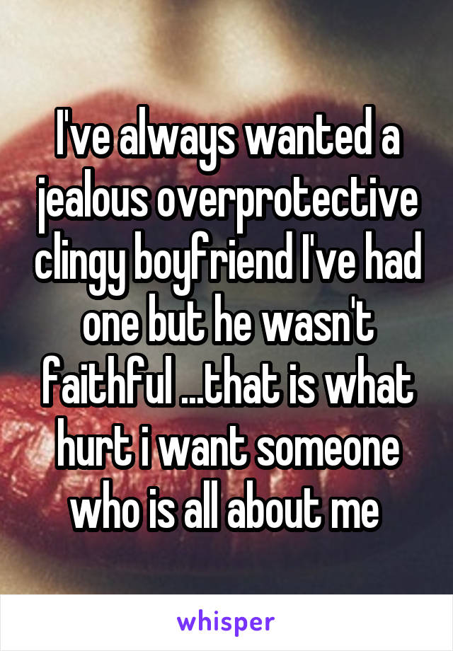 I've always wanted a jealous overprotective clingy boyfriend I've had one but he wasn't faithful ...that is what hurt i want someone who is all about me 