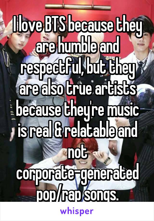 I love BTS because they are humble and respectful, but they are also true artists because they're music is real & relatable and not corporate-generated pop/rap songs.