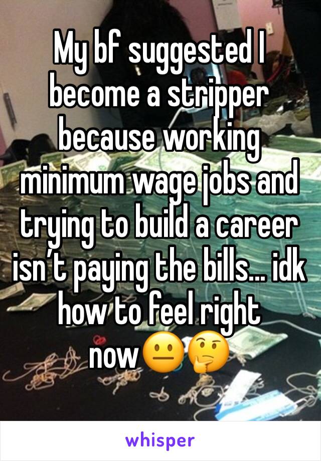 My bf suggested I become a stripper because working minimum wage jobs and trying to build a career isn’t paying the bills... idk how to feel right now😐🤔