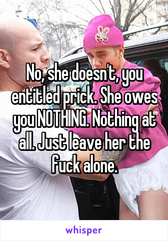 No, she doesn't, you entitled prick. She owes you NOTHING. Nothing at all. Just leave her the fuck alone.