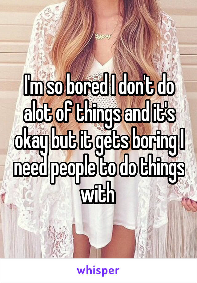 I'm so bored I don't do alot of things and it's okay but it gets boring I need people to do things with 