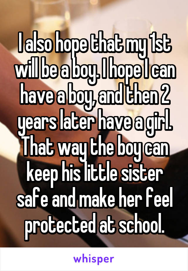 I also hope that my 1st will be a boy. I hope I can have a boy, and then 2 years later have a girl. That way the boy can keep his little sister safe and make her feel protected at school.