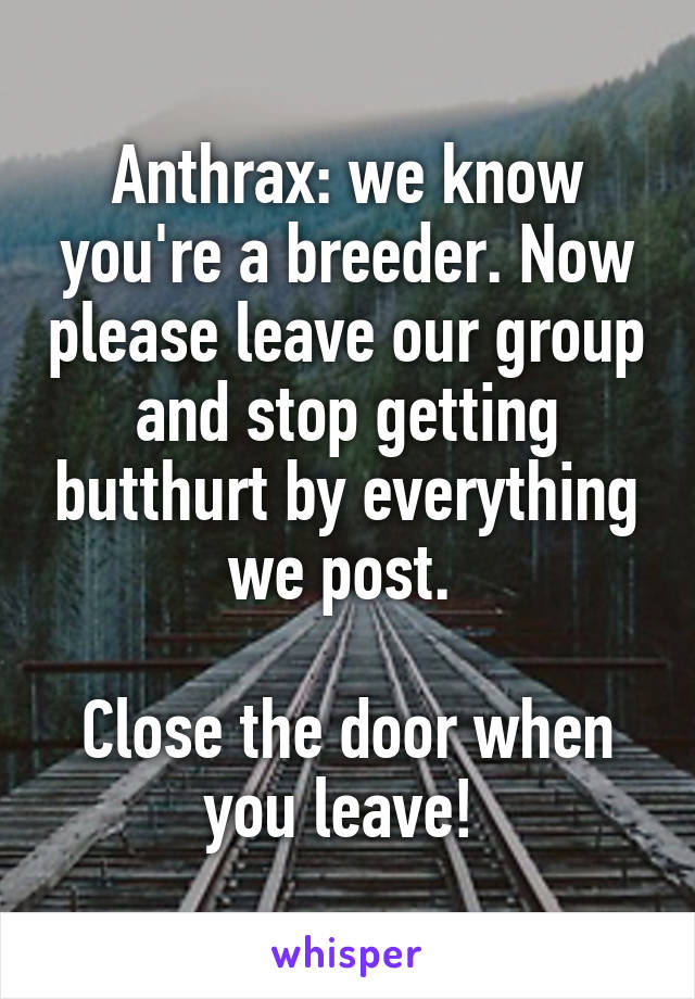Anthrax: we know you're a breeder. Now please leave our group and stop getting butthurt by everything we post. 

Close the door when you leave! 
