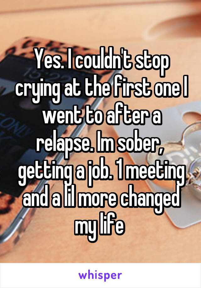 Yes. I couldn't stop crying at the first one I went to after a relapse. Im sober,  getting a job. 1 meeting and a lil more changed my life 