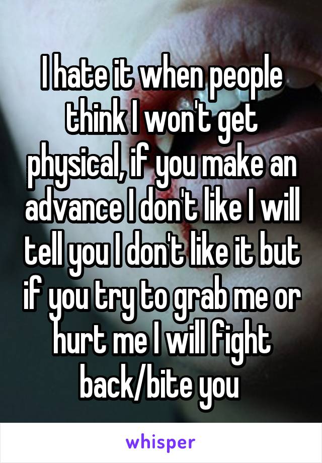 I hate it when people think I won't get physical, if you make an advance I don't like I will tell you I don't like it but if you try to grab me or hurt me I will fight back/bite you 