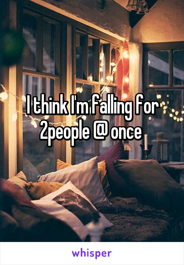 I think I'm falling for 2people @ once 
