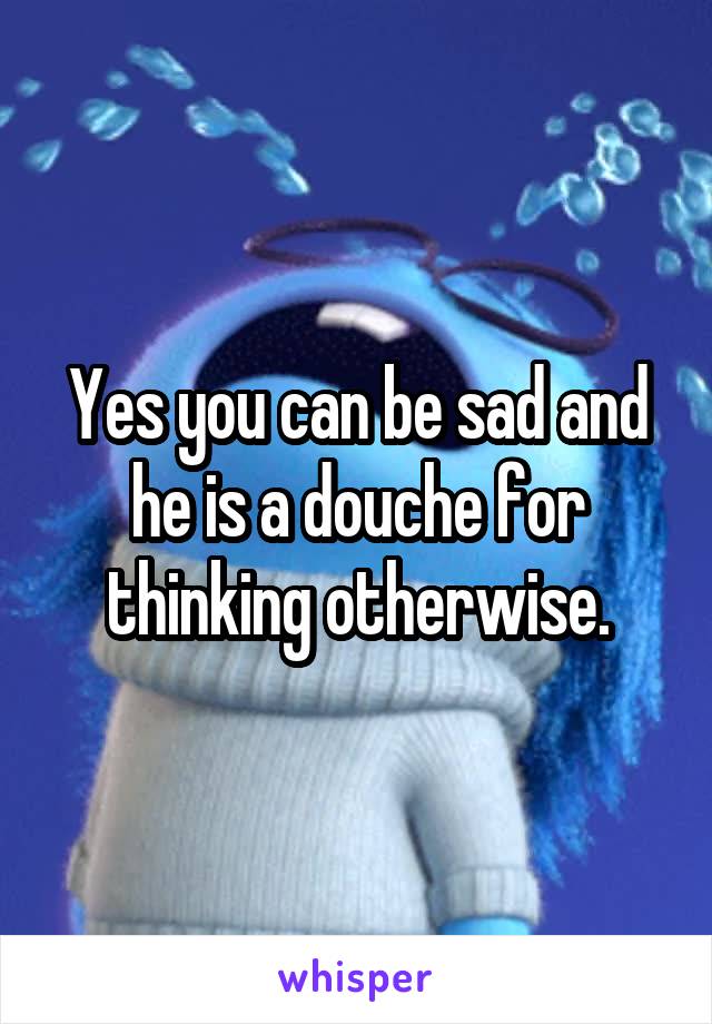 Yes you can be sad and he is a douche for thinking otherwise.