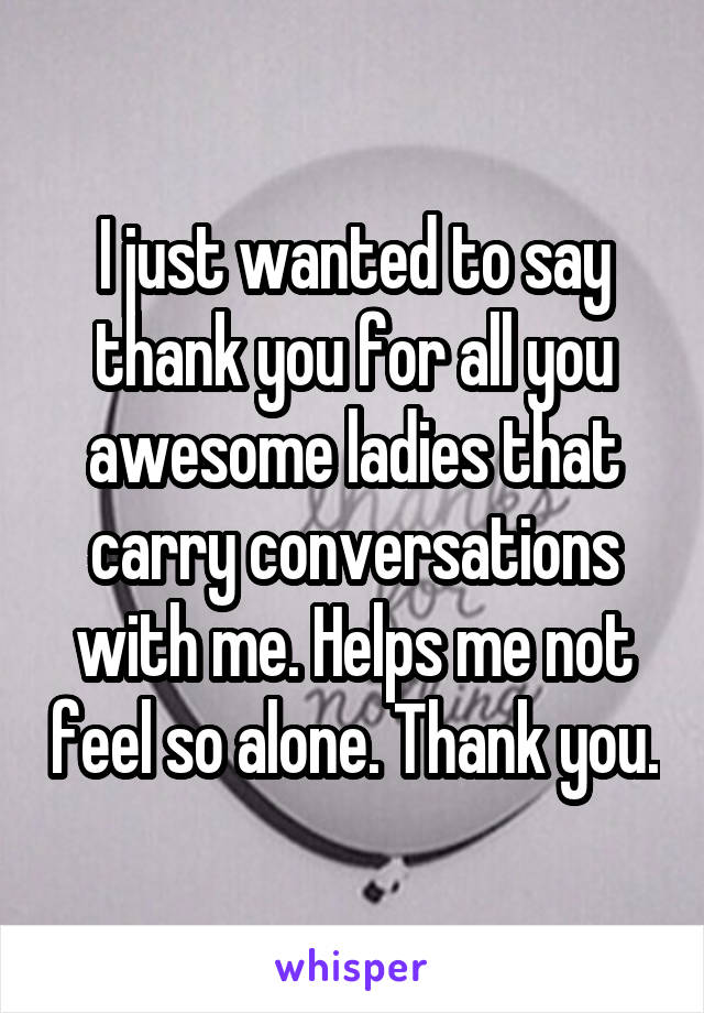I just wanted to say thank you for all you awesome ladies that carry conversations with me. Helps me not feel so alone. Thank you.