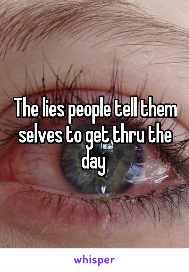 The lies people tell them selves to get thru the day 
