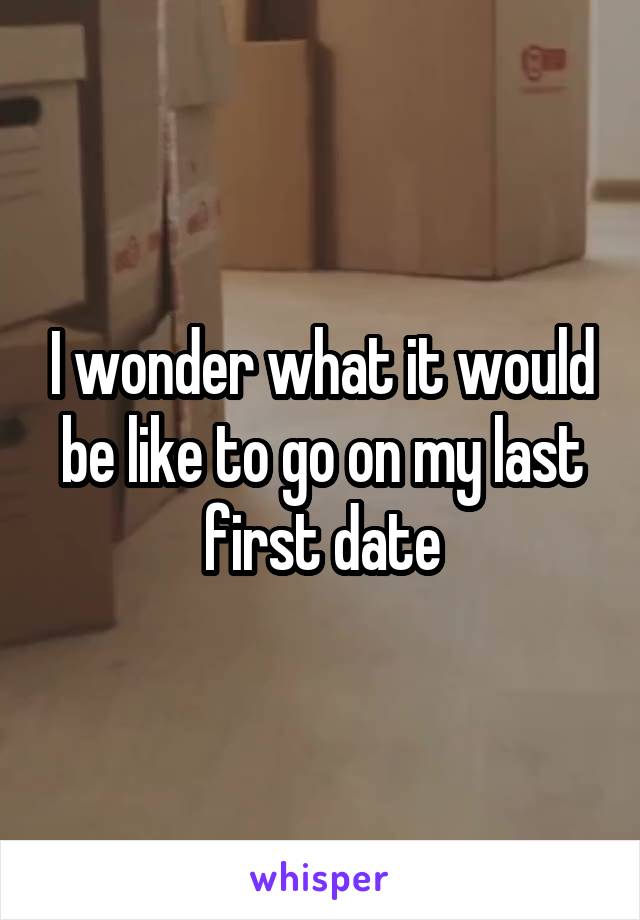 I wonder what it would be like to go on my last first date