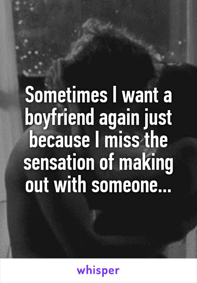 Sometimes I want a boyfriend again just because I miss the sensation of making out with someone...