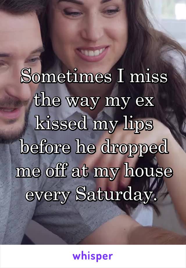 Sometimes I miss the way my ex kissed my lips before he dropped me off at my house every Saturday. 