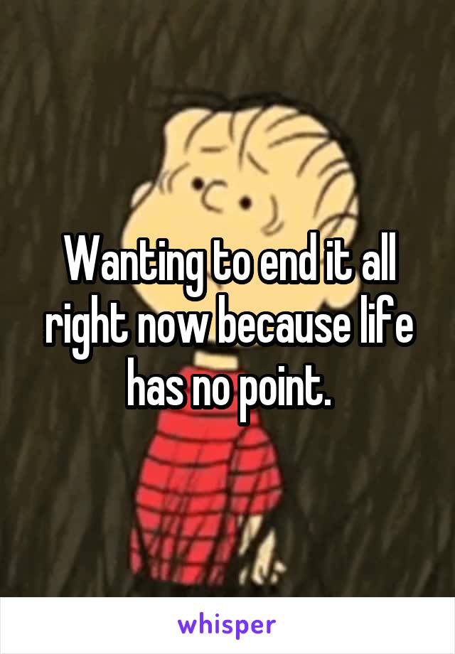 Wanting to end it all right now because life has no point.