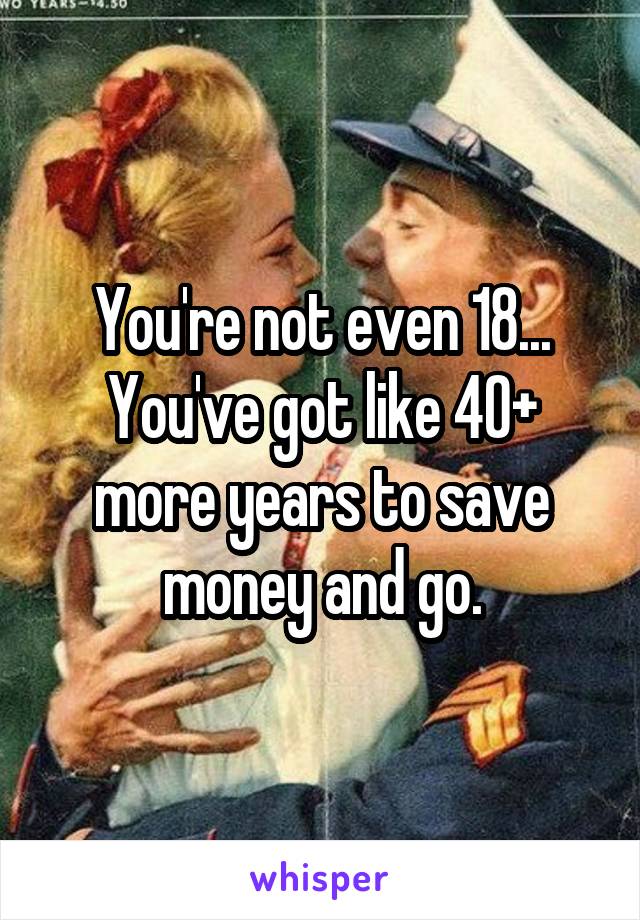 You're not even 18... You've got like 40+ more years to save money and go.