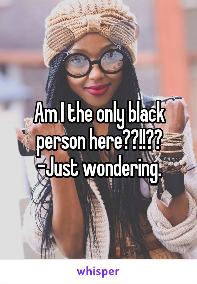 Am I the only black person here??!!??
-Just wondering.