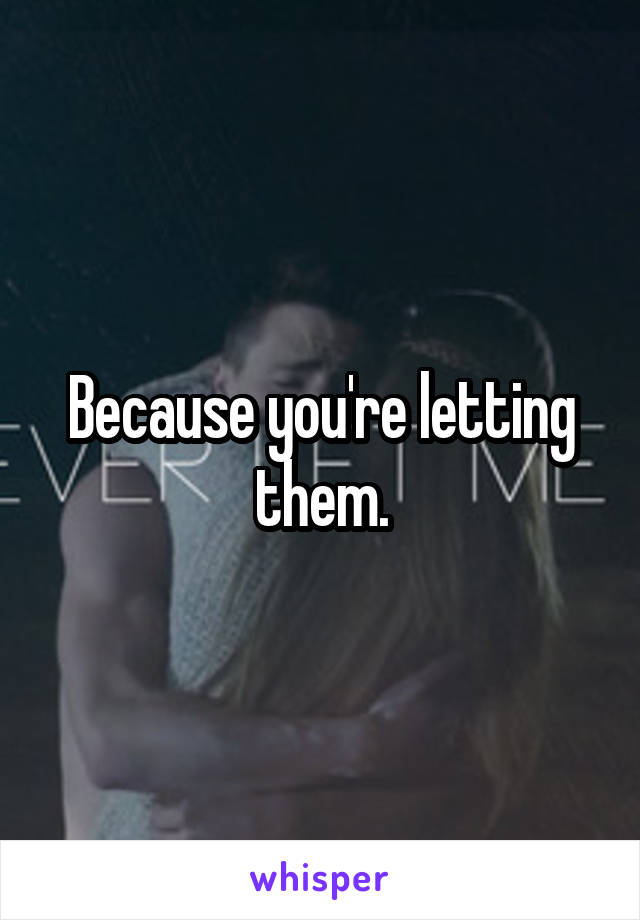 Because you're letting them.