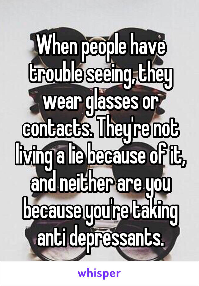 When people have trouble seeing, they wear glasses or contacts. They're not living a lie because of it, and neither are you because you're taking anti depressants.