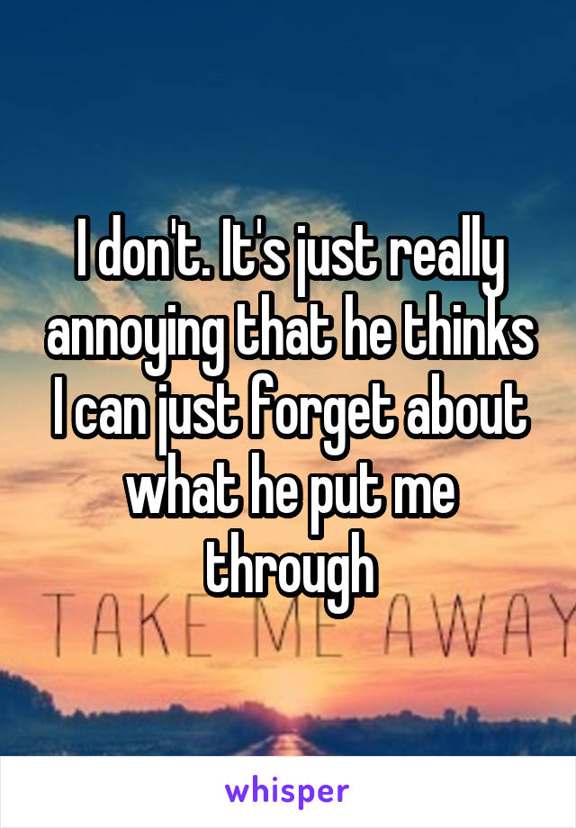 I don't. It's just really annoying that he thinks I can just forget about what he put me through