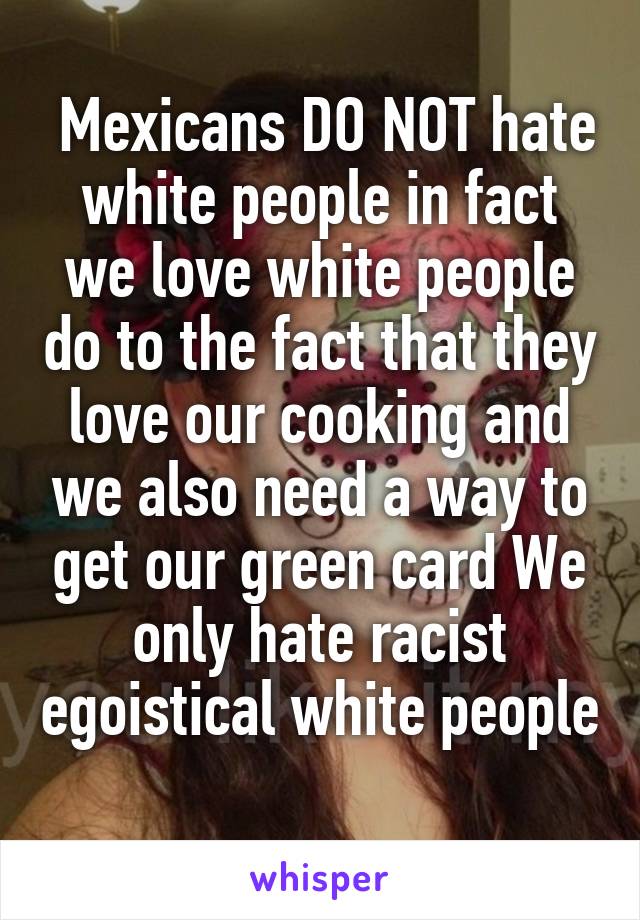  Mexicans DO NOT hate white people in fact we love white people do to the fact that they love our cooking and we also need a way to get our green card We only hate racist egoistical white people 