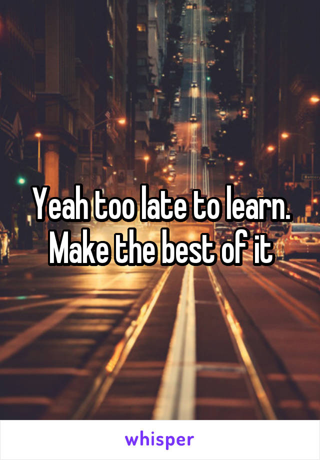 Yeah too late to learn. Make the best of it