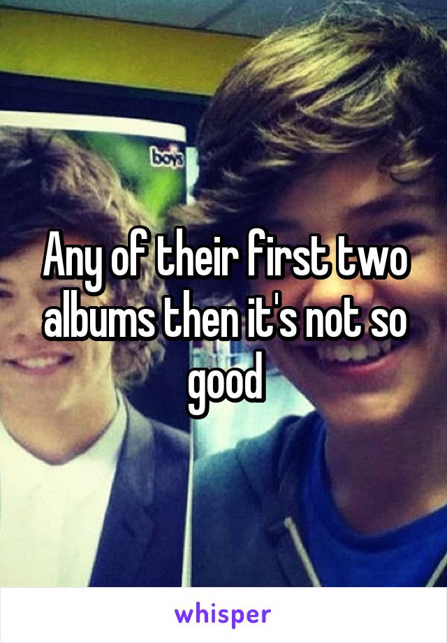 Any of their first two albums then it's not so good
