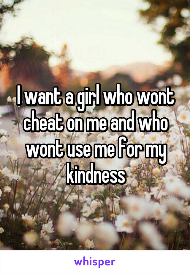 I want a girl who wont cheat on me and who wont use me for my kindness