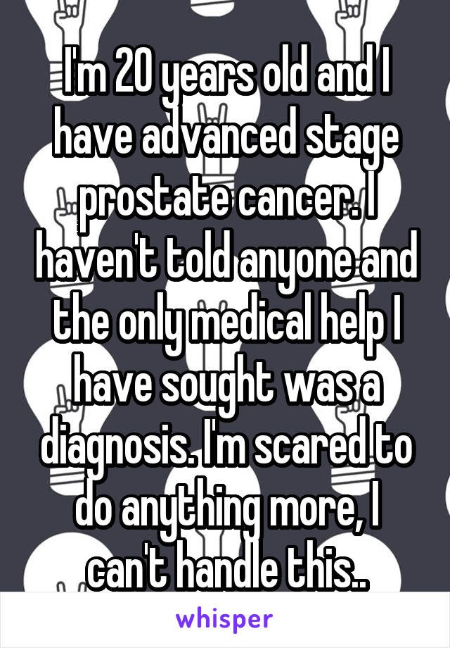 I'm 20 years old and I have advanced stage prostate cancer. I haven't told anyone and the only medical help I have sought was a diagnosis. I'm scared to do anything more, I can't handle this..