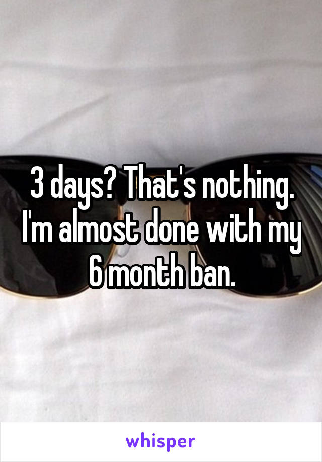 3 days? That's nothing. I'm almost done with my 6 month ban.