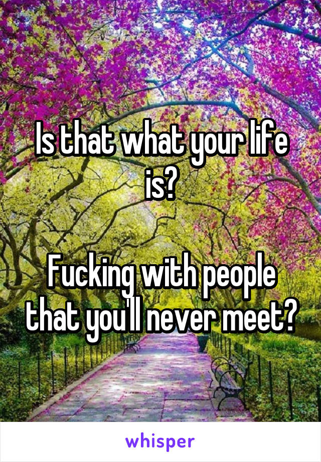 Is that what your life is?

Fucking with people that you'll never meet?
